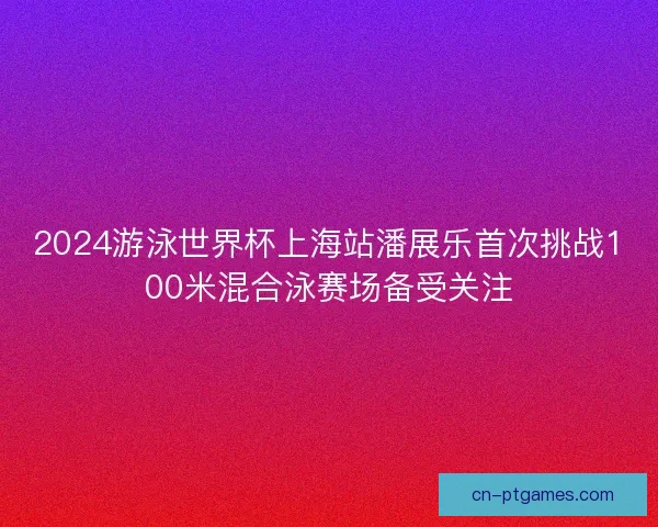 2024游泳世界杯上海站潘展乐首次挑战100米混合泳赛场备受关注