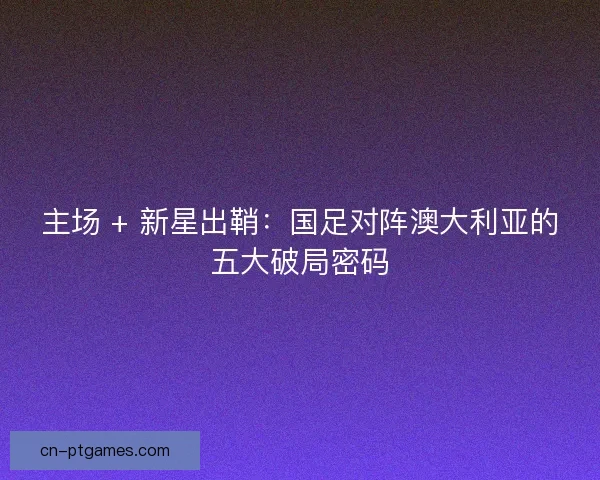 主场 + 新星出鞘：国足对阵澳大利亚的五大破局密码
