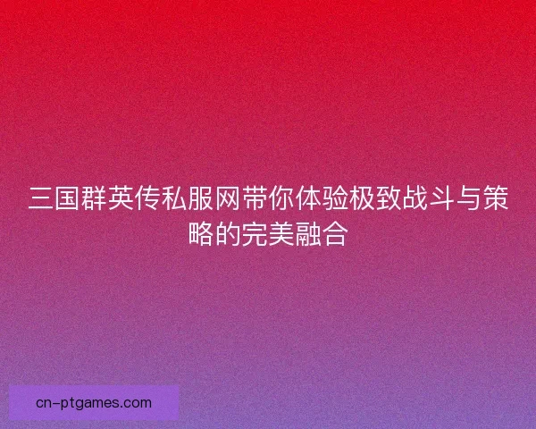 三国群英传私服网带你体验极致战斗与策略的完美融合