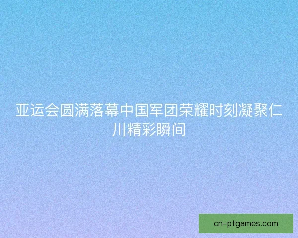 亚运会圆满落幕中国军团荣耀时刻凝聚仁川精彩瞬间